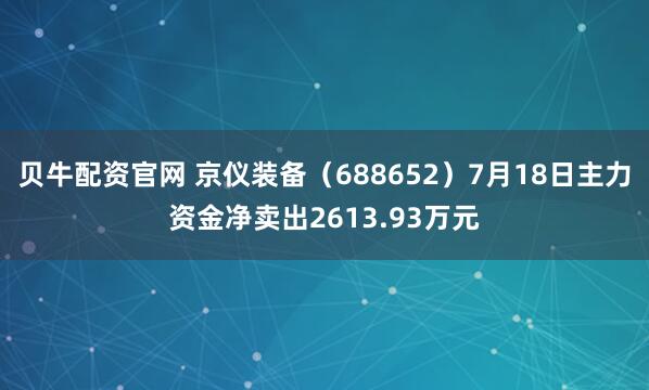 贝牛配资官网 京仪装备（688652）7月18日主力资金净卖出2613.93万元