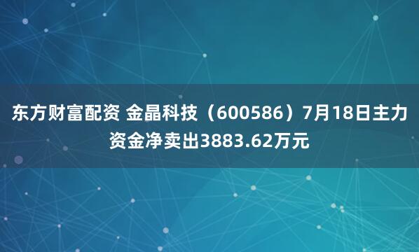 东方财富配资 金晶科技（600586）7月18日主力资金净卖出3883.62万元