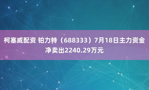 柯塞威配资 铂力特（688333）7月18日主力资金净卖出2240.29万元