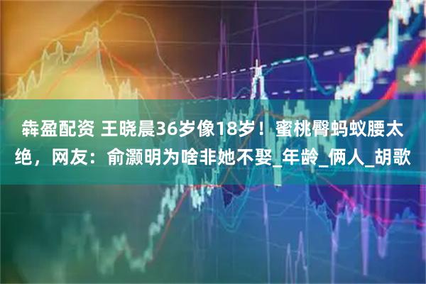 犇盈配资 王晓晨36岁像18岁！蜜桃臀蚂蚁腰太绝，网友：俞灏明为啥非她不娶_年龄_俩人_胡歌