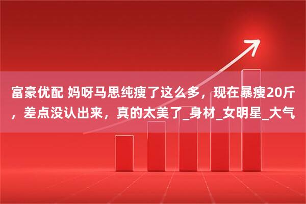 富豪优配 妈呀马思纯瘦了这么多，现在暴瘦20斤，差点没认出来，真的太美了_身材_女明星_大气