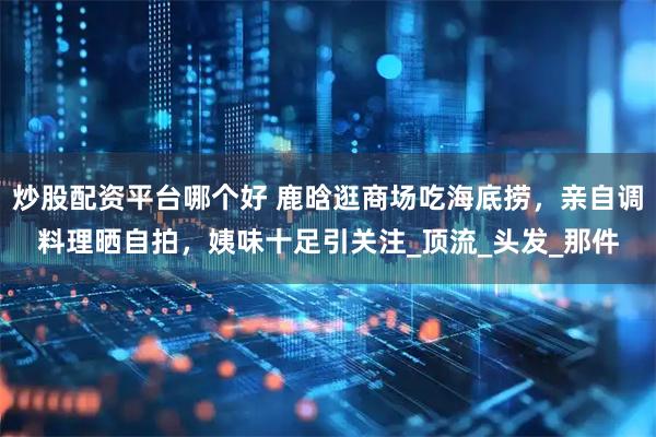 炒股配资平台哪个好 鹿晗逛商场吃海底捞，亲自调料理晒自拍，姨味十足引关注_顶流_头发_那件