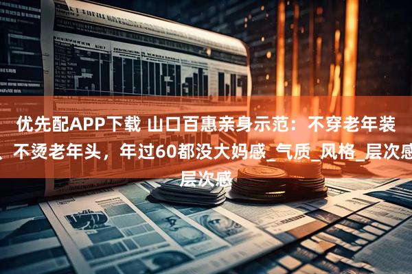 优先配APP下载 山口百惠亲身示范：不穿老年装、不烫老年头，年过60都没大妈感_气质_风格_层次感