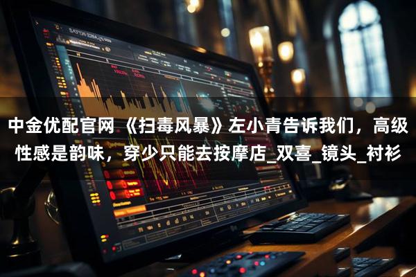 中金优配官网 《扫毒风暴》左小青告诉我们，高级性感是韵味，穿少只能去按摩店_双喜_镜头_衬衫