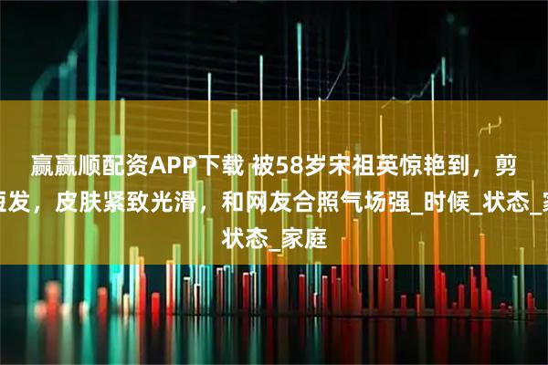 赢赢顺配资APP下载 被58岁宋祖英惊艳到，剪回短发，皮肤紧致光滑，和网友合照气场强_时候_状态_家庭