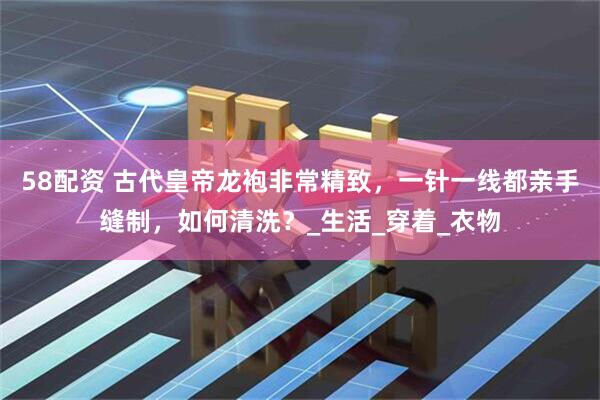 58配资 古代皇帝龙袍非常精致，一针一线都亲手缝制，如何清洗？_生活_穿着_衣物