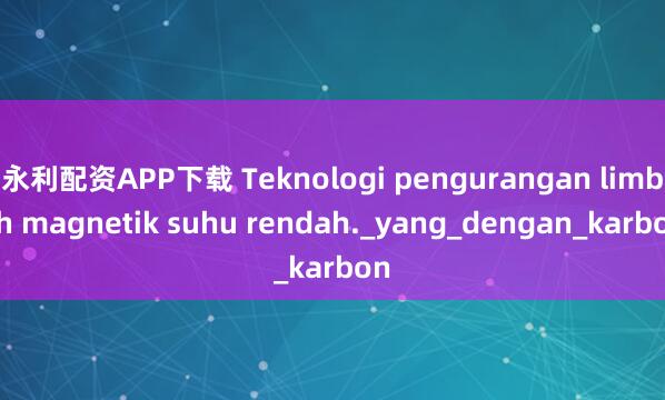永利配资APP下载 Teknologi pengurangan limbah magnetik suhu rendah._yang_dengan_karbon