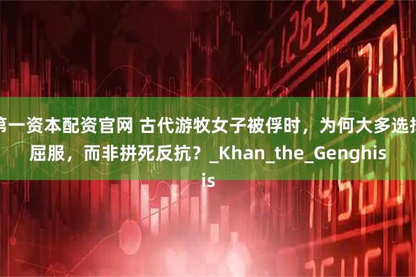 第一资本配资官网 古代游牧女子被俘时，为何大多选择屈服，而非拼死反抗？_Khan_the_Genghis