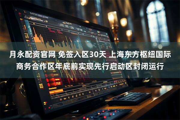 月永配资官网 免签入区30天 上海东方枢纽国际商务合作区年底前实现先行启动区封闭运行
