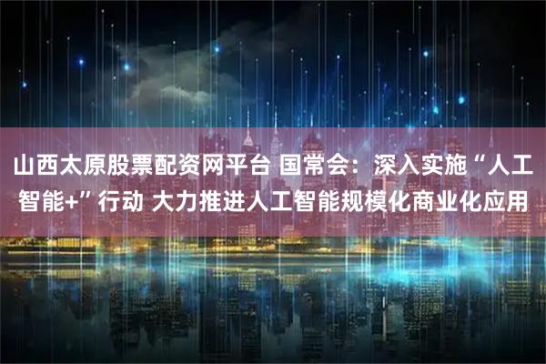 山西太原股票配资网平台 国常会：深入实施“人工智能+”行动 大力推进人工智能规模化商业化应用