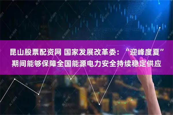 昆山股票配资网 国家发展改革委：“迎峰度夏”期间能够保障全国能源电力安全持续稳定供应