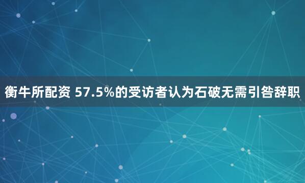 衡牛所配资 57.5%的受访者认为石破无需引咎辞职