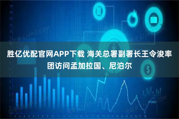 胜亿优配官网APP下载 海关总署副署长王令浚率团访问孟加拉国、尼泊尔