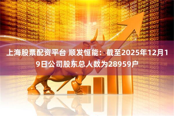 上海股票配资平台 顺发恒能：截至2025年12月19日公司股东总人数为28959户